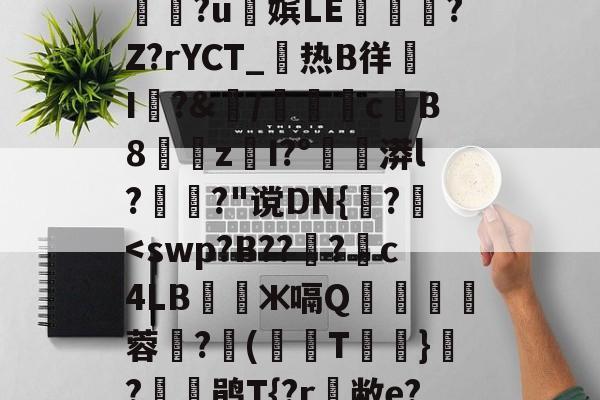衇&amp;鞢@2孷爎)A勚yw憏?u俕嫔LE隟嵎?Z?rYCT_热B徉帠I洀?&amp;/檇計侖cB8漐z閠I?°漭l?萅?"谠DN{誅?	-完美在线入口